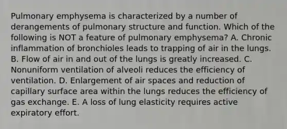 Pulmonary emphysema is characterized by a number of derangements of pulmonary structure and function. Which of the following is NOT a feature of pulmonary emphysema? A. Chronic inflammation of bronchioles leads to trapping of air in the lungs. B. Flow of air in and out of the lungs is greatly increased. C. Nonuniform ventilation of alveoli reduces the efficiency of ventilation. D. Enlargement of air spaces and reduction of capillary surface area within the lungs reduces the efficiency of gas exchange. E. A loss of lung elasticity requires active expiratory effort.