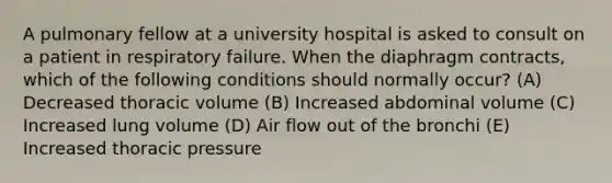 A pulmonary fellow at a university hospital is asked to consult on a patient in respiratory failure. When the diaphragm contracts, which of the following conditions should normally occur? (A) Decreased thoracic volume (B) Increased abdominal volume (C) Increased lung volume (D) Air flow out of the bronchi (E) Increased thoracic pressure