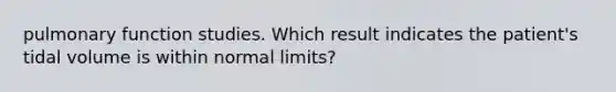 pulmonary function studies. Which result indicates the patient's tidal volume is within normal limits?