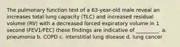 The pulmonary function test of a 63-year-old male reveal an increases total lung capacity (TLC) and increased residual volume (RV) with a decreased forced expiratory volume in 1 second (FEV1/FEC) these findings are indicative of _________. a. pneumonia b. COPD c. interstitial lung disease d. lung cancer