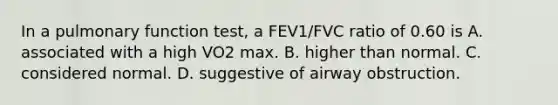 In a pulmonary function test, a FEV1/FVC ratio of 0.60 is A. associated with a high VO2 max. B. higher than normal. C. considered normal. D. suggestive of airway obstruction.