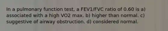 In a pulmonary function test, a FEV1/FVC ratio of 0.60 is a) associated with a high VO2 max. b) higher than normal. c) suggestive of airway obstruction. d) considered normal.