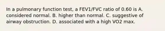 In a pulmonary function test, a FEV1/FVC ratio of 0.60 is A. considered normal. B. higher than normal. C. suggestive of airway obstruction. D. associated with a high VO2 max.