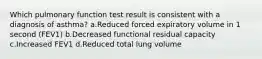 Which pulmonary function test result is consistent with a diagnosis of asthma? a.Reduced forced expiratory volume in 1 second (FEV1) b.Decreased functional residual capacity c.Increased FEV1 d.Reduced total lung volume