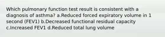 Which pulmonary function test result is consistent with a diagnosis of asthma? a.Reduced forced expiratory volume in 1 second (FEV1) b.Decreased functional residual capacity c.Increased FEV1 d.Reduced total lung volume