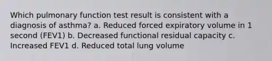 Which pulmonary function test result is consistent with a diagnosis of asthma? a. Reduced forced expiratory volume in 1 second (FEV1) b. Decreased functional residual capacity c. Increased FEV1 d. Reduced total lung volume