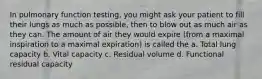 In pulmonary function testing, you might ask your patient to fill their lungs as much as possible, then to blow out as much air as they can. The amount of air they would expire (from a maximal inspiration to a maximal expiration) is called the a. Total lung capacity b. Vital capacity c. Residual volume d. Functional residual capacity