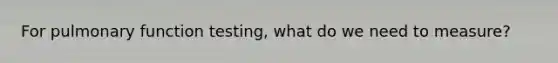 For pulmonary function testing, what do we need to measure?