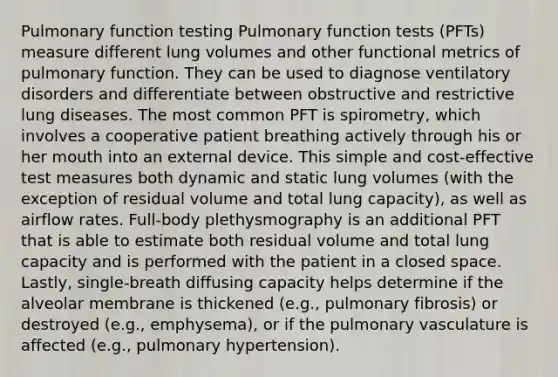 Pulmonary function testing Pulmonary function tests (PFTs) measure different lung volumes and other functional metrics of pulmonary function. They can be used to diagnose ventilatory disorders and differentiate between obstructive and restrictive lung diseases. The most common PFT is spirometry, which involves a cooperative patient breathing actively through his or her mouth into an external device. This simple and cost-effective test measures both dynamic and static lung volumes (with the exception of residual volume and total lung capacity), as well as airflow rates. Full-body plethysmography is an additional PFT that is able to estimate both residual volume and total lung capacity and is performed with the patient in a closed space. Lastly, single-breath diffusing capacity helps determine if the alveolar membrane is thickened (e.g., pulmonary fibrosis) or destroyed (e.g., emphysema), or if the pulmonary vasculature is affected (e.g., pulmonary hypertension).