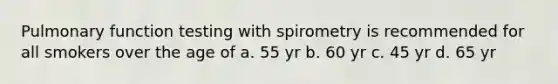 Pulmonary function testing with spirometry is recommended for all smokers over the age of a. 55 yr b. 60 yr c. 45 yr d. 65 yr