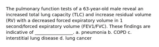 The pulmonary function tests of a 63-year-old male reveal an increased total lung capacity (TLC) and increase residual volume (RV) with a decreased forced expiratory volume in 1 second/forced expiratory volume (FEV1/FVC). These findings are indicative of _________________. a. pneumonia b. COPD c. interstitial lung disease d. lung cancer