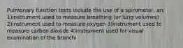 Pulmonary function tests include the use of a spirometer, an: 1)instrument used to measure breathing (or lung volumes) 2)instrument used to measure oxygen 3)instrument used to measure carbon dioxide 4)instrument used for visual examination of the bronchi