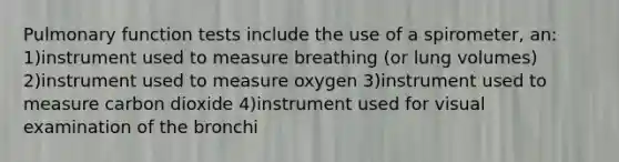 Pulmonary function tests include the use of a spirometer, an: 1)instrument used to measure breathing (or lung volumes) 2)instrument used to measure oxygen 3)instrument used to measure carbon dioxide 4)instrument used for visual examination of the bronchi