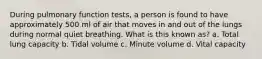 During pulmonary function tests, a person is found to have approximately 500 ml of air that moves in and out of the lungs during normal quiet breathing. What is this known as? a. Total lung capacity b. Tidal volume c. Minute volume d. Vital capacity