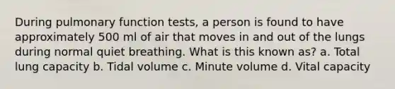 During pulmonary function tests, a person is found to have approximately 500 ml of air that moves in and out of the lungs during normal quiet breathing. What is this known as? a. Total lung capacity b. Tidal volume c. Minute volume d. Vital capacity