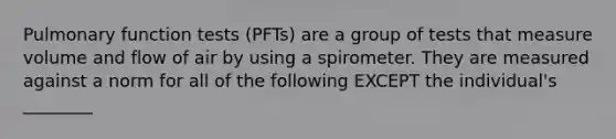 Pulmonary function tests (PFTs) are a group of tests that measure volume and flow of air by using a spirometer. They are measured against a norm for all of the following EXCEPT the individual's ________