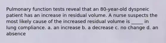 Pulmonary function tests reveal that an 80-year-old dyspneic patient has an increase in residual volume. A nurse suspects the most likely cause of the increased residual volume is _____ in lung compliance. a. an increase b. a decrease c. no change d. an absence