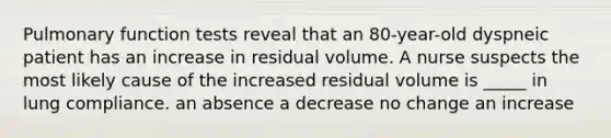 Pulmonary function tests reveal that an 80-year-old dyspneic patient has an increase in residual volume. A nurse suspects the most likely cause of the increased residual volume is _____ in lung compliance. an absence a decrease no change an increase