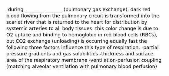 -during ________ _______ (pulmonary <a href='https://www.questionai.com/knowledge/kU8LNOksTA-gas-exchange' class='anchor-knowledge'>gas exchange</a>), dark red blood flowing from the pulmonary circuit is transformed into the scarlet river that is returned to <a href='https://www.questionai.com/knowledge/kya8ocqc6o-the-heart' class='anchor-knowledge'>the heart</a> for distribution by systemic arteries to all body tissues -this color change is due to O2 uptake and binding to hemoglobin in red blood cells (RBCs), but CO2 exchange (unloading) is occurring equally fast the following three factors influence this type of respiration: -partial pressure gradients and gas solubilities -thickness and <a href='https://www.questionai.com/knowledge/kEtsSAPENL-surface-area' class='anchor-knowledge'>surface area</a> of the respiratory membrane -ventilation-perfusion coupling (matching alveolar ventilation with pulmonary blood perfusion)