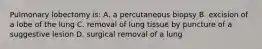 Pulmonary lobectomy is: A. a percutaneous biopsy B. excision of a lobe of the lung C. removal of lung tissue by puncture of a suggestive lesion D. surgical removal of a lung