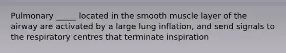 Pulmonary _____ located in the smooth muscle layer of the airway are activated by a large lung inflation, and send signals to the respiratory centres that terminate inspiration