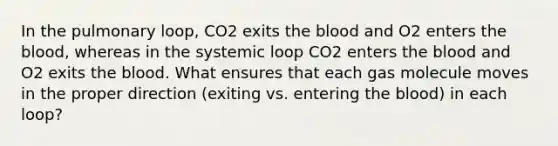 In the pulmonary loop, CO2 exits the blood and O2 enters the blood, whereas in the systemic loop CO2 enters the blood and O2 exits the blood. What ensures that each gas molecule moves in the proper direction (exiting vs. entering the blood) in each loop?