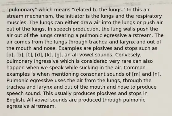 "pulmonary" which means "related to the lungs." In this air stream mechanism, the initiator is the lungs and the respiratory muscles. The lungs can either draw air into the lungs or push air out of the lungs. In speech production, the lung walls push the air out of the lungs creating a pulmonic egressive airstream. The air comes from the lungs through trachea and larynx and out of the mouth and nose. Examples are plosives and stops such as [p], [b], [t], [d], [k], [g], an all vowel sounds. Convesely, pulmonary ingressive which is considered very rare can also happen when we speak while sucking in the air. Common examples is when mentioning consonant sounds of [m] and [n]. Pulmonic egressive uses the air from the lungs, through the trachea and larynx and out of the mouth and nose to produce speech sound. This usually produces plosives and stops in English. All vowel sounds are produced through pulmonic egressive airstream.