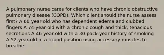 A pulmonary nurse cares for clients who have chronic obstructive pulmonary disease (COPD). Which client should the nurse assess first? A 68-year-old who has dependent edema and clubbed fingers A 74-year-old with a chronic cough and thick, tenacious secretions A 46-year-old with a 30-pack-year history of smoking A 52-year-old in a tripod position using accessory muscles to breathe