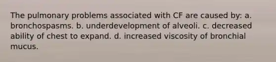 The pulmonary problems associated with CF are caused by: a. bronchospasms. b. underdevelopment of alveoli. c. decreased ability of chest to expand. d. increased viscosity of bronchial mucus.