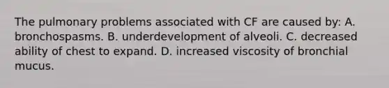 The pulmonary problems associated with CF are caused by: A. bronchospasms. B. underdevelopment of alveoli. C. decreased ability of chest to expand. D. increased viscosity of bronchial mucus.