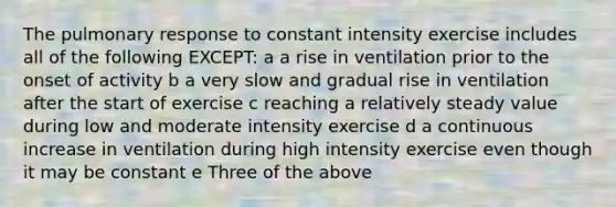 The pulmonary response to constant intensity exercise includes all of the following EXCEPT: a a rise in ventilation prior to the onset of activity b a very slow and gradual rise in ventilation after the start of exercise c reaching a relatively steady value during low and moderate intensity exercise d a continuous increase in ventilation during high intensity exercise even though it may be constant e Three of the above