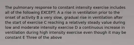 The pulmonary response to constant intensity exercise includes all of the following EXCEPT: A a rise in ventilation prior to the onset of activity B a very slow, gradual rise in ventilation after the start of exercise C reaching a relatively steady value during low and moderate intensity exercise D a continuous increase in ventilation during high intensity exercise even though it may be constant E Three of the above