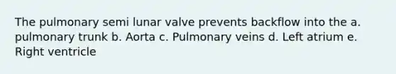 The pulmonary semi lunar valve prevents backflow into the a. pulmonary trunk b. Aorta c. Pulmonary veins d. Left atrium e. Right ventricle