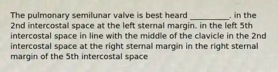 The pulmonary semilunar valve is best heard __________. in the 2nd intercostal space at the left sternal margin. in the left 5th intercostal space in line with the middle of the clavicle in the 2nd intercostal space at the right sternal margin in the right sternal margin of the 5th intercostal space