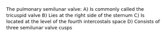 The pulmonary semilunar valve: A) Is commonly called the tricuspid valve B) Lies at the right side of the sternum C) Is located at the level of the fourth intercostals space D) Consists of three semilunar valve cusps