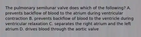 The pulmonary semilunar valve does which of the following? A. prevents backflow of blood to the atrium during ventricular contraction B. prevents backflow of blood to the ventricle during ventricular relaxation C. separates the right atrium and the left atrium D. drives blood through the aortic valve