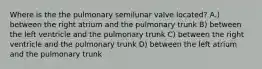 Where is the the pulmonary semilunar valve located? A.) between the right atrium and the pulmonary trunk B) between the left ventricle and the pulmonary trunk C) between the right ventricle and the pulmonary trunk D) between the left atrium and the pulmonary trunk