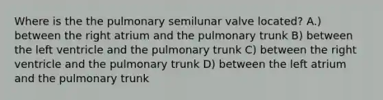 Where is the the pulmonary semilunar valve located? A.) between the right atrium and the pulmonary trunk B) between the left ventricle and the pulmonary trunk C) between the right ventricle and the pulmonary trunk D) between the left atrium and the pulmonary trunk