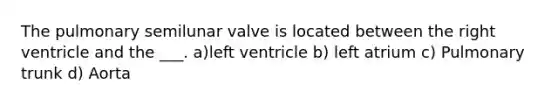 The pulmonary semilunar valve is located between the right ventricle and the ___. a)left ventricle b) left atrium c) Pulmonary trunk d) Aorta