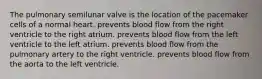 The pulmonary semilunar valve is the location of the pacemaker cells of a normal heart. prevents blood flow from the right ventricle to the right atrium. prevents blood flow from the left ventricle to the left atrium. prevents blood flow from the pulmonary artery to the right ventricle. prevents blood flow from the aorta to the left ventricle.