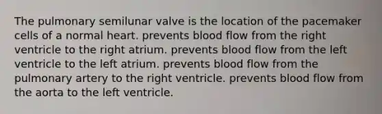 The pulmonary semilunar valve is the location of the pacemaker cells of a normal heart. prevents blood flow from the right ventricle to the right atrium. prevents blood flow from the left ventricle to the left atrium. prevents blood flow from the pulmonary artery to the right ventricle. prevents blood flow from the aorta to the left ventricle.