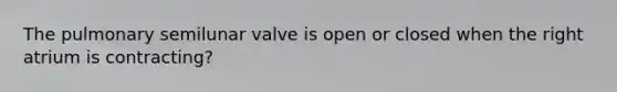 The pulmonary semilunar valve is open or closed when the right atrium is contracting?