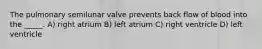 The pulmonary semilunar valve prevents back flow of blood into the _____. A) right atrium B) left atrium C) right ventricle D) left ventricle