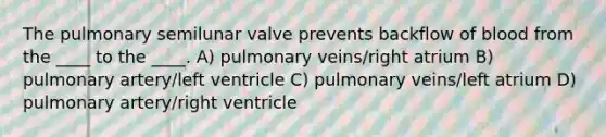 The pulmonary semilunar valve prevents backflow of blood from the ____ to the ____. A) pulmonary veins/right atrium B) pulmonary artery/left ventricle C) pulmonary veins/left atrium D) pulmonary artery/right ventricle