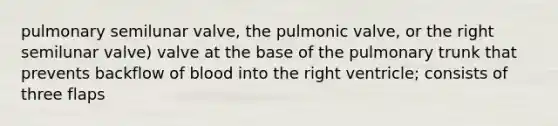 pulmonary semilunar valve, the pulmonic valve, or the right semilunar valve) valve at the base of the pulmonary trunk that prevents backflow of blood into the right ventricle; consists of three flaps