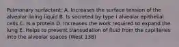 Pulmonary surfactant: A. Increases the surface tension of the alveolar lining liquid B. Is secreted by type I alveolar epithelial cells C. Is a protein D. Increases the work required to expand the lung E. Helps to prevent transudation of fluid from the capillaries into the alveolar spaces (West 138)