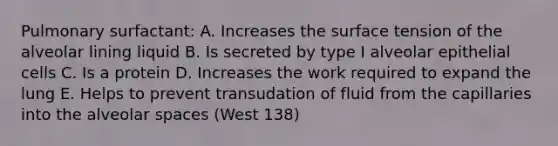 Pulmonary surfactant: A. Increases the surface tension of the alveolar lining liquid B. Is secreted by type I alveolar epithelial cells C. Is a protein D. Increases the work required to expand the lung E. Helps to prevent transudation of fluid from the capillaries into the alveolar spaces (West 138)