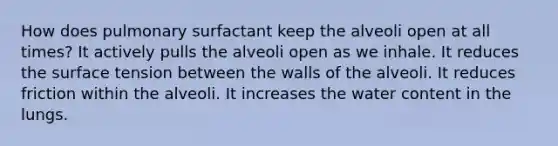 How does pulmonary surfactant keep the alveoli open at all times? It actively pulls the alveoli open as we inhale. It reduces the surface tension between the walls of the alveoli. It reduces friction within the alveoli. It increases the water content in the lungs.