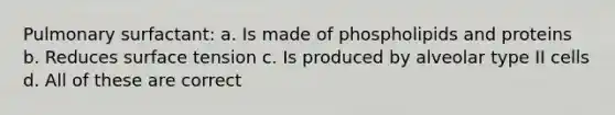 Pulmonary surfactant: a. Is made of phospholipids and proteins b. Reduces surface tension c. Is produced by alveolar type II cells d. All of these are correct