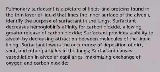 Pulmonary surfactant is a picture of lipids and proteins found in the thin layer of liquid that lines the inner surface of the alveoli, Identify the purpose of surfactant in the lungs. Surfactant decreases hemoglobin's affinity for carbon dioxide, allowing greater release of carbon dioxide; Surfactant provides stability to alveoli by decreasing attraction between molecules of the liquid lining; Surfactant lowers the occurrence of deposition of dirt, soot, and other particles in the lungs; Surfactant causes vasodilation in alveolar capillaries, maximizing exchange of oxygen and carbon dioxide;